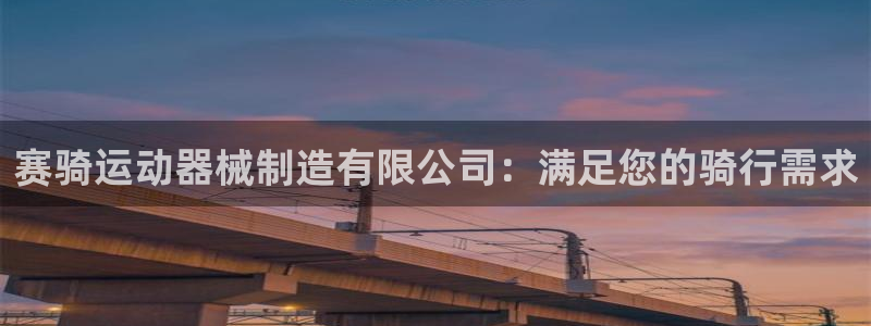 尊龙多少岁：赛骑运动器械制造有限公司：满足您的骑行需