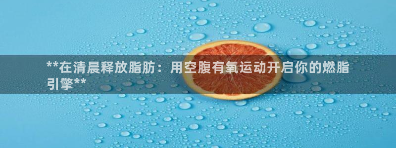 尊龙d88官网QU来就送38：**在清晨释放脂肪：用